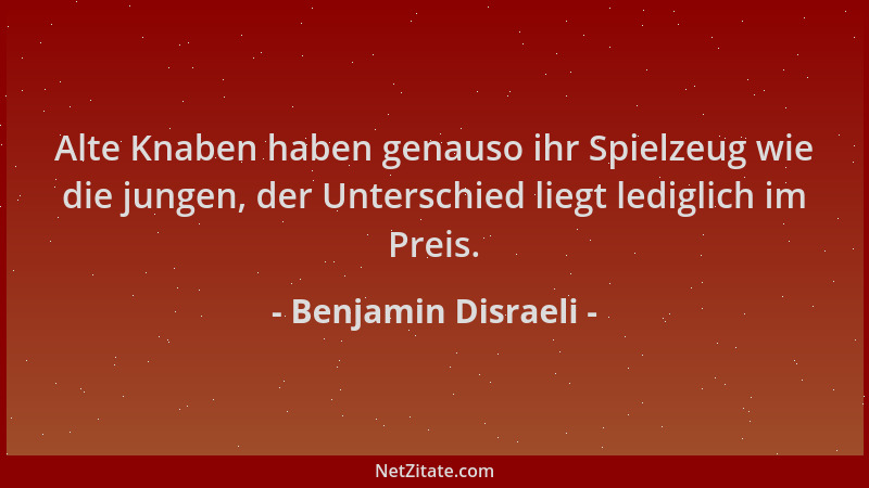 Benjamin Disraeli - Alte Knaben haben genauso ihr Spielzeug wie die jungen, der Unterschied liegt lediglich im Preis....