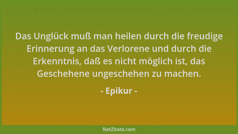 Epikur - Das Unglück muß man heilen durch die freudige Erinnerung an das Verlorene und durch die Erkenntnis, daß es nicht m...