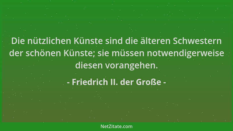Friedrich II. der Große - Die nützlichen Künste sind die älteren Schwestern der schönen Künste; sie müssen notwendigerweise...