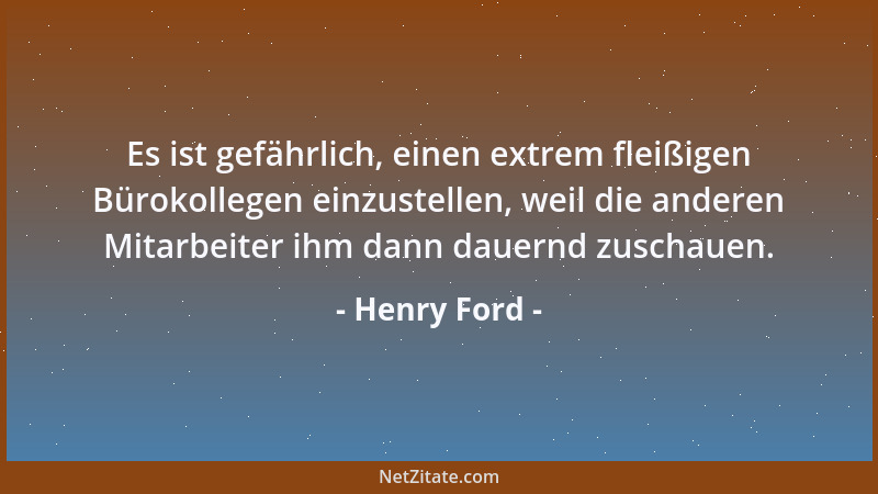 Henry Ford - Es ist gefährlich, einen extrem fleißigen Bürokollegen einzustellen, weil die anderen Mitarbeiter ihm dann dau...