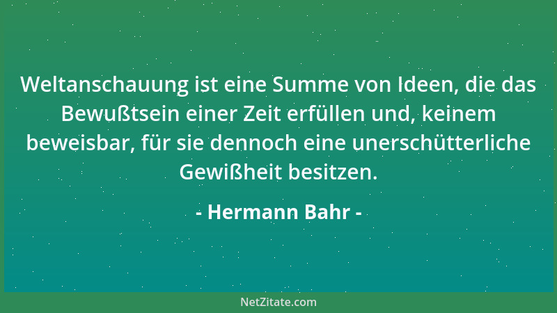 Hermann Bahr - Weltanschauung ist eine Summe von Ideen, die das Bewußtsein einer Zeit erfüllen und, keinem beweisbar, für s...