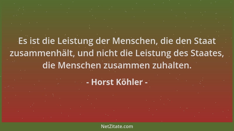 Horst Köhler - Es ist die Leistung der Menschen, die den Staat zusammenhält, und nicht die Leistung des Staates, die Mensch...