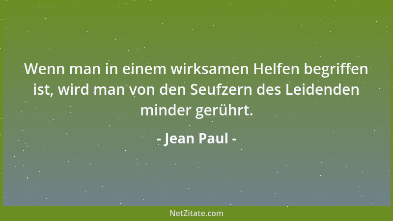 Jean Paul - Wenn man in einem wirksamen Helfen begriffen ist, wird man von den Seufzern des Leidenden minder gerührt....