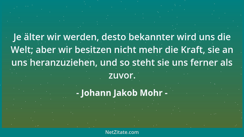 Johann Jakob Mohr - Je älter wir werden, desto bekannter wird uns die Welt; aber wir besitzen nicht mehr die Kraft, sie an...