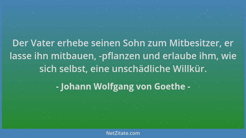 Johann Wolfgang von Goethe - Der Vater erhebe seinen Sohn zum Mitbesitzer, er lasse ihn mitbauen, -pflanzen und erlaube ihm...
