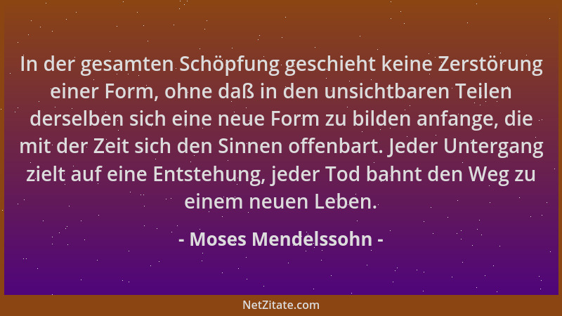 Moses Mendelssohn - In der gesamten Schöpfung geschieht keine Zerstörung einer Form, ohne daß in den unsichtbaren Teilen de...