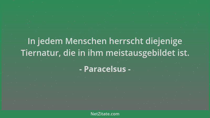 Paracelsus - In jedem Menschen herrscht diejenige Tiernatur, die in ihm meistausgebildet ist....