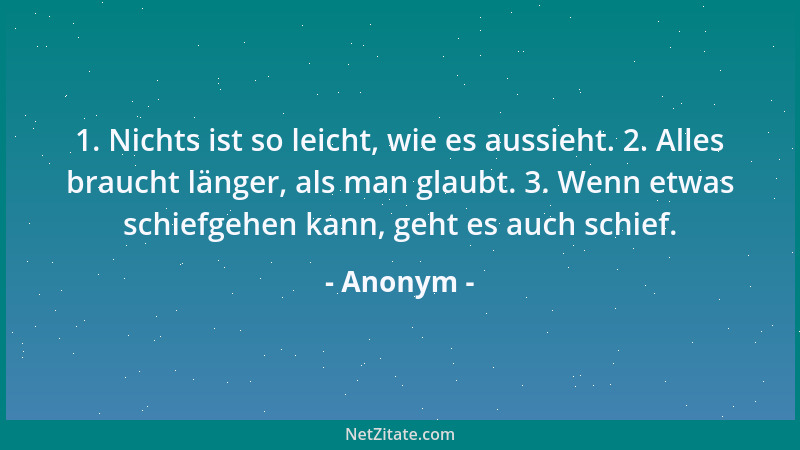 Anonym - 1. Nichts ist so leicht, wie es aussieht. 2. Alles braucht länger, als man glaubt. 3. Wenn etwas schiefgehen kann,...