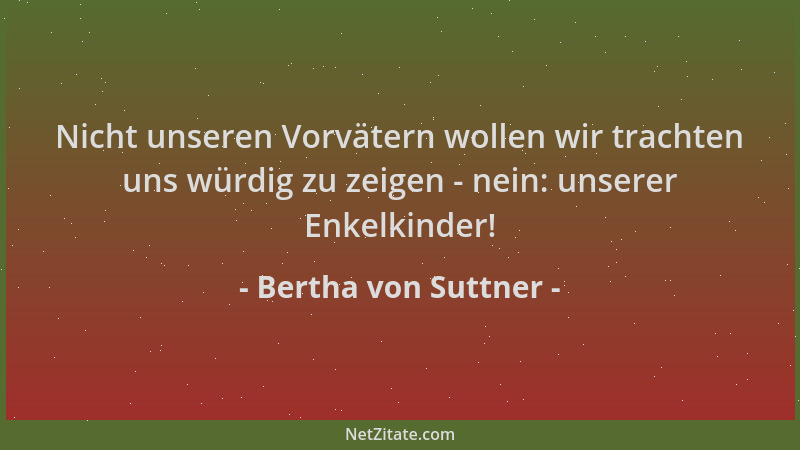 Bertha von Suttner - Nicht unseren Vorvätern wollen wir trachten uns würdig zu zeigen - nein: unserer Enkelkinder!...