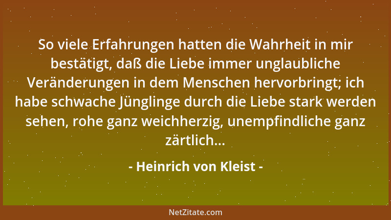 Heinrich von Kleist - So viele Erfahrungen hatten die Wahrheit in mir bestätigt, daß die Liebe immer unglaubliche Veränderu...