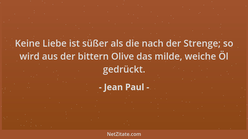 Jean Paul - Keine Liebe ist süßer als die nach der Strenge; so wird aus der bittern Olive das milde, weiche Öl gedrückt....