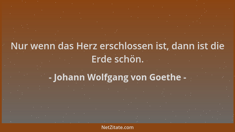 Johann Wolfgang von Goethe - Nur wenn das Herz erschlossen ist, dann ist die Erde schön....
