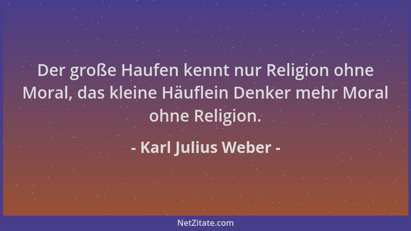 Karl Julius Weber - Der große Haufen kennt nur Religion ohne Moral, das kleine Häuflein Denker mehr Moral ohne Religion....