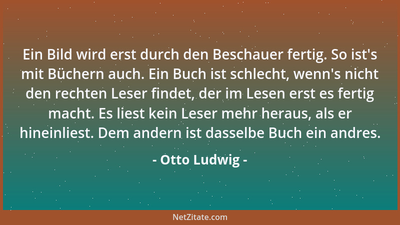 Otto Ludwig - Ein Bild wird erst durch den Beschauer fertig. So ist 's mit Büchern auch. Ein Buch ist schlecht, wenn 's nicht...