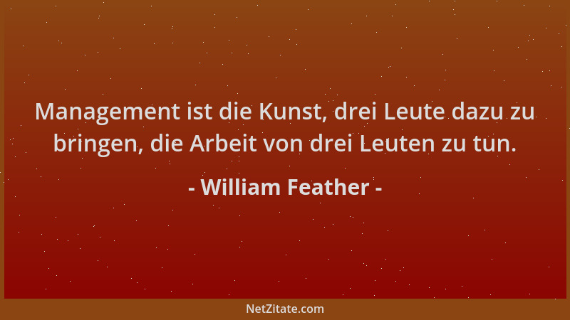 William Feather - Management ist die Kunst, drei Leute dazu zu bringen, die Arbeit von drei Leuten zu tun....