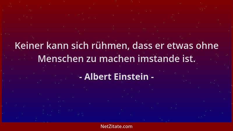Albert Einstein - Keiner kann sich rühmen, dass er etwas ohne Menschen zu machen imstande ist....