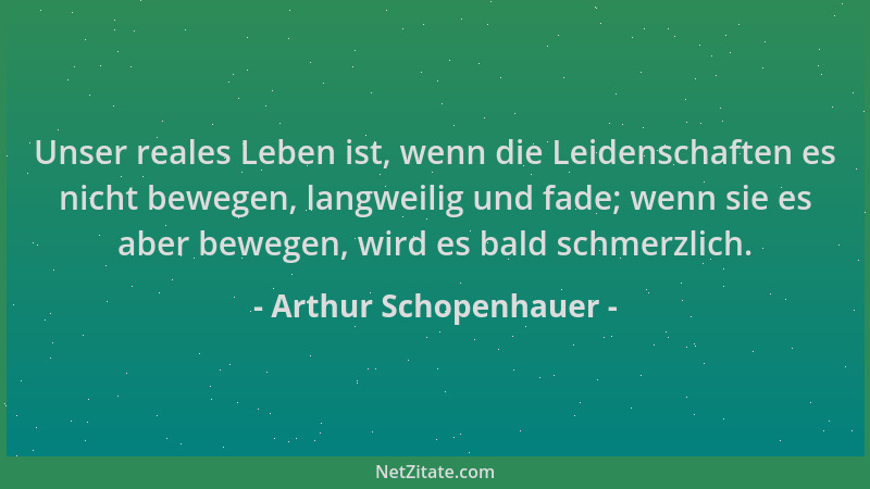 Arthur Schopenhauer - Unser reales Leben ist, wenn die Leidenschaften es nicht bewegen, langweilig und fade; wenn sie es ab...