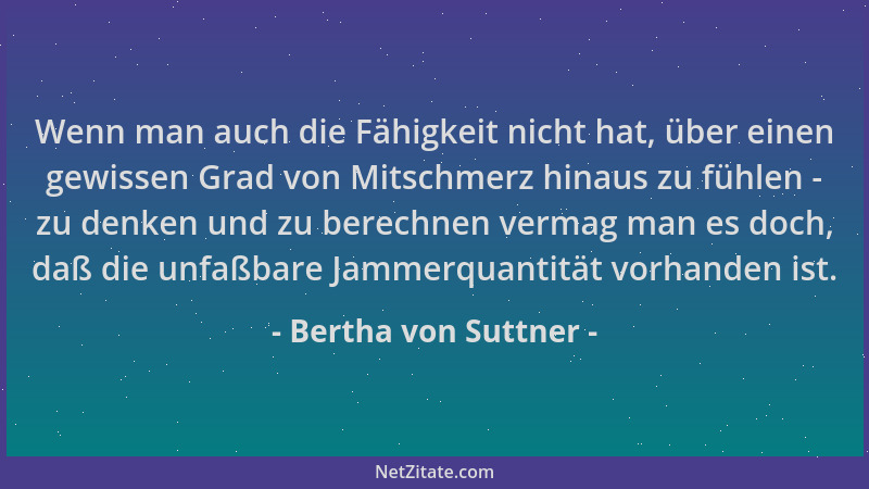 Bertha von Suttner - Wenn man auch die Fähigkeit nicht hat, über einen gewissen Grad von Mitschmerz hinaus zu fühlen - zu d...