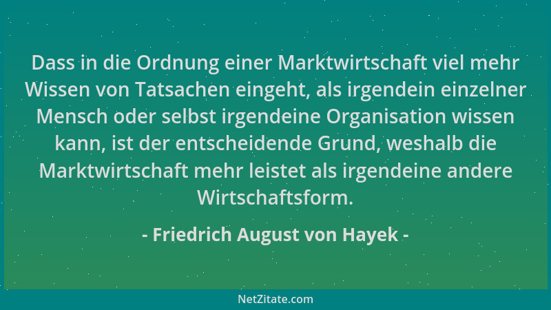 Friedrich August von Hayek - Dass in die Ordnung einer Marktwirtschaft viel mehr Wissen von Tatsachen eingeht, als irgendei...
