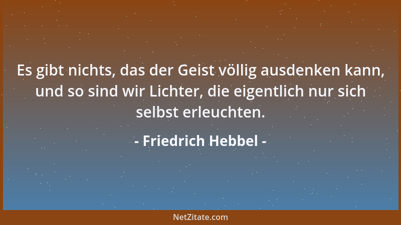 Friedrich Hebbel - Es gibt nichts, das der Geist völlig ausdenken kann, und so sind wir Lichter, die eigentlich nur sich se...