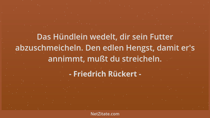 Friedrich Rückert - Das Hündlein wedelt, dir sein Futter abzuschmeicheln. Den edlen Hengst, damit er 's annimmt, mußt du str...