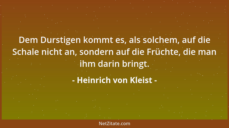 Heinrich von Kleist - Dem Durstigen kommt es, als solchem, auf die Schale nicht an, sondern auf die Früchte, die man ihm da...