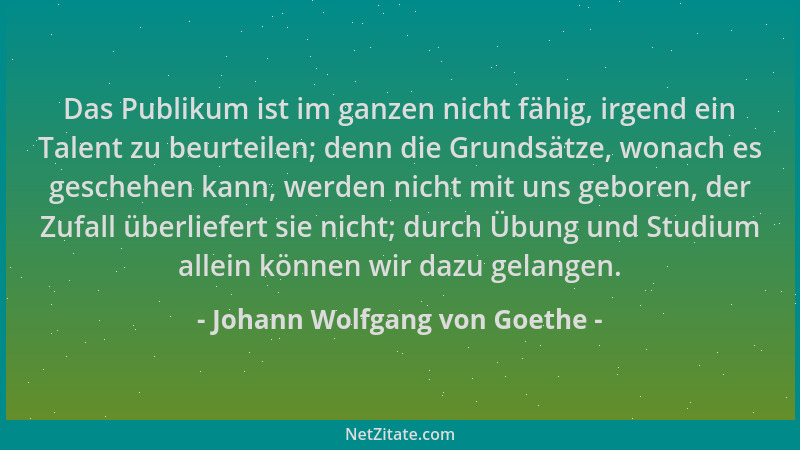 Johann Wolfgang von Goethe - Das Publikum ist im ganzen nicht fähig, irgend ein Talent zu beurteilen; denn die Grundsätze,...
