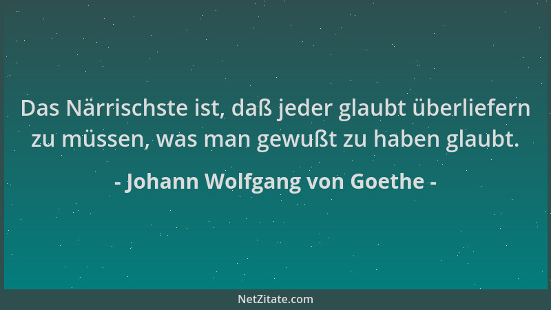 Johann Wolfgang von Goethe - Das Närrischste ist, daß jeder glaubt überliefern zu müssen, was man gewußt zu haben glaubt....