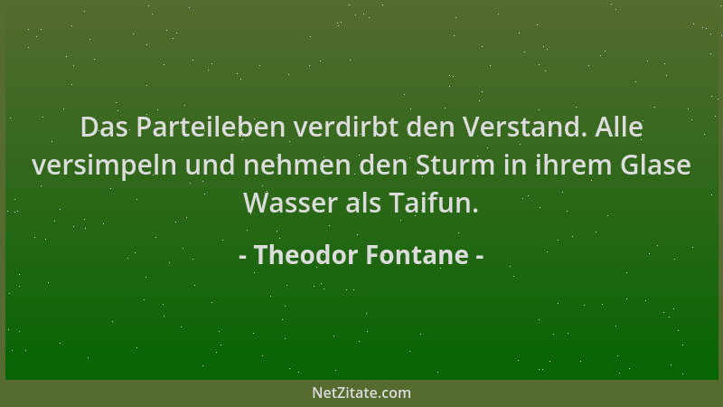 Theodor Fontane - Das Parteileben verdirbt den Verstand. Alle versimpeln und nehmen den Sturm in ihrem Glase Wasser als Tai...
