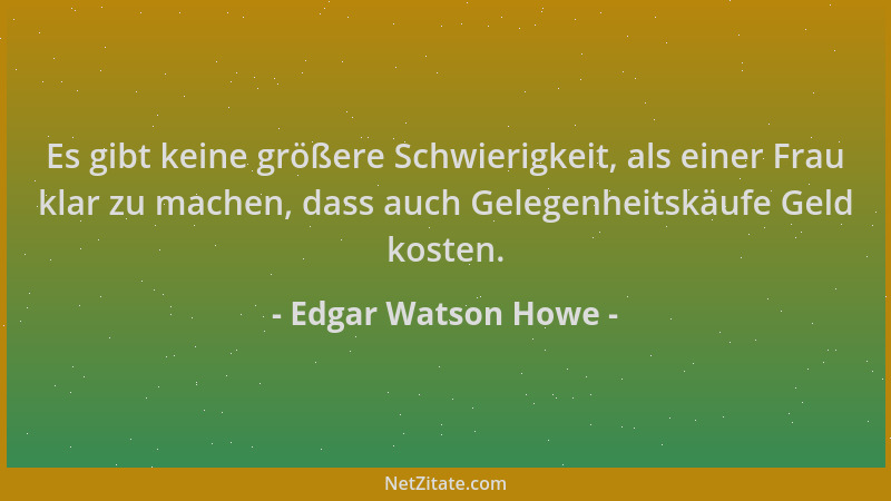 Edgar Watson Howe - Es gibt keine größere Schwierigkeit, als einer Frau klar zu machen, dass auch Gelegenheitskäufe Geld ko...