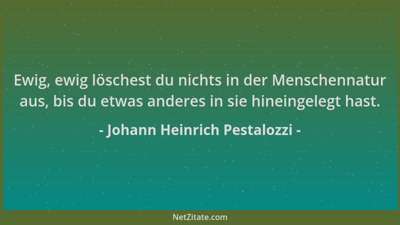 Johann Heinrich Pestalozzi - Ewig, ewig löschest du nichts in der Menschennatur aus, bis du etwas anderes in sie hineingele...