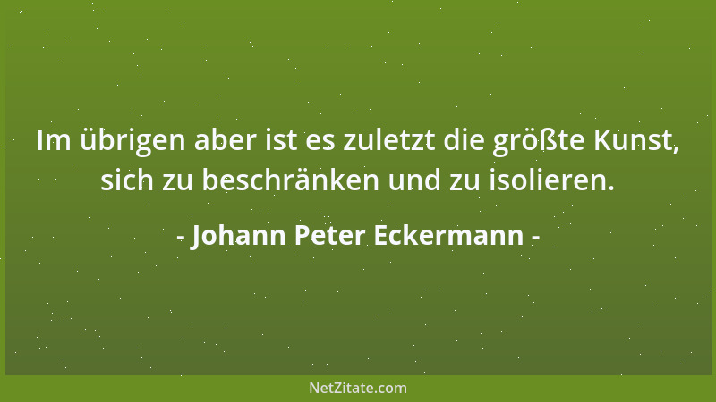 Johann Peter Eckermann - Im übrigen aber ist es zuletzt die größte Kunst, sich zu beschränken und zu isolieren....