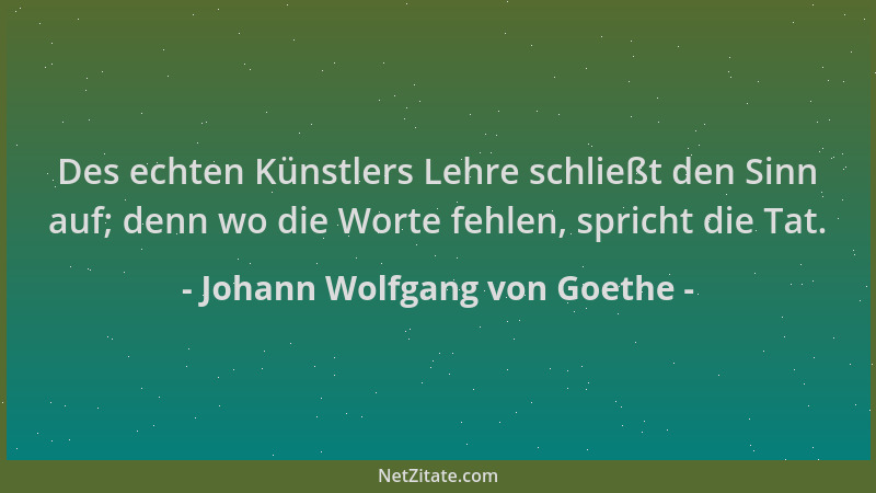 Johann Wolfgang von Goethe - Des echten Künstlers Lehre schließt den Sinn auf; denn wo die Worte fehlen, spricht die Tat....
