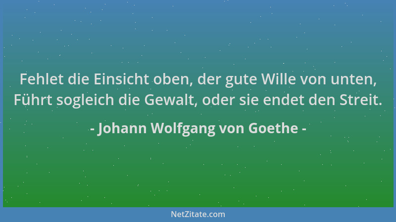 Johann Wolfgang von Goethe - Fehlet die Einsicht oben, der gute Wille von unten, Führt sogleich die Gewalt, oder sie endet...