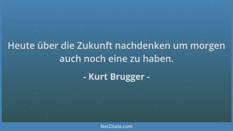 Kurt Brugger - Heute über die Zukunft nachdenken um morgen auch noch eine zu haben....