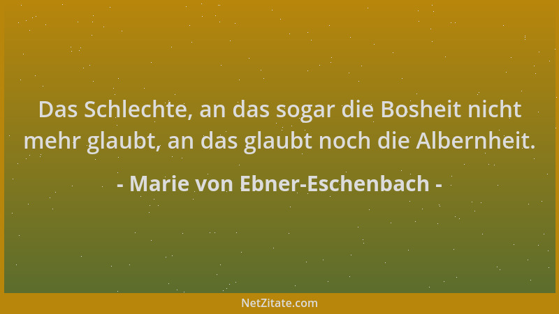 Marie von Ebner-Eschenbach - Das Schlechte, an das sogar die Bosheit nicht mehr glaubt, an das glaubt noch die Albernheit....