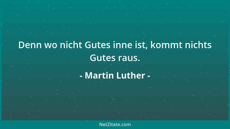 Martin Luther - Denn wo nicht Gutes inne ist, kommt nichts Gutes raus....