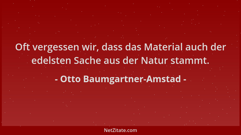 Otto Baumgartner-Amstad - Oft vergessen wir, dass das Material auch der edelsten Sache aus der Natur stammt....