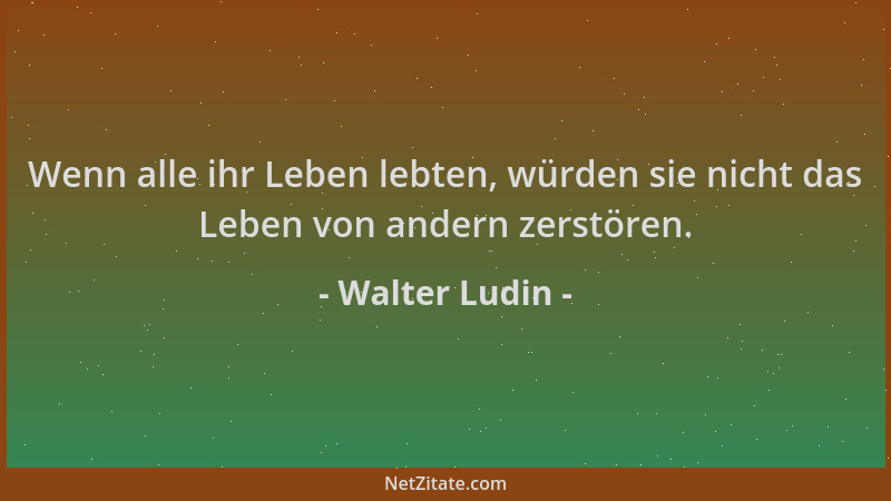 Walter Ludin - Wenn alle ihr Leben lebten, würden sie nicht das Leben von andern zerstören....