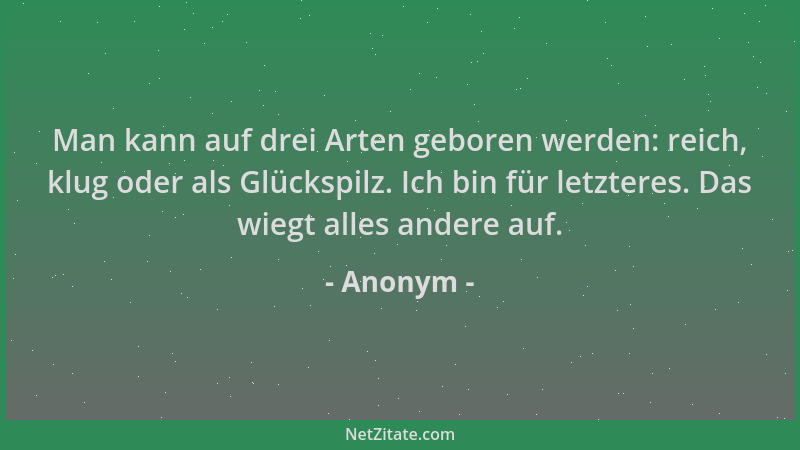 Anonym - Man kann auf drei Arten geboren werden: reich, klug oder als Glückspilz. Ich bin für letzteres. Das wiegt alles an...