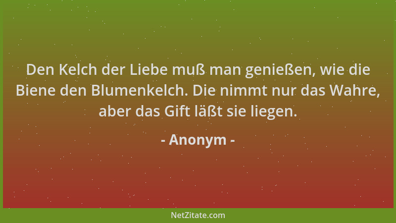 Anonym - Den Kelch der Liebe muß man genießen, wie die Biene den Blumenkelch. Die nimmt nur das Wahre, aber das Gift läßt s...