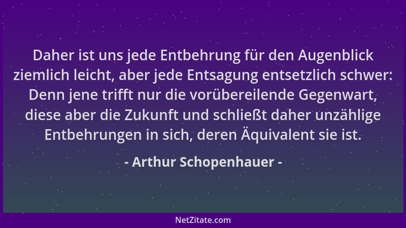Arthur Schopenhauer - Daher ist uns jede Entbehrung für den Augenblick ziemlich leicht, aber jede Entsagung entsetzlich sch...