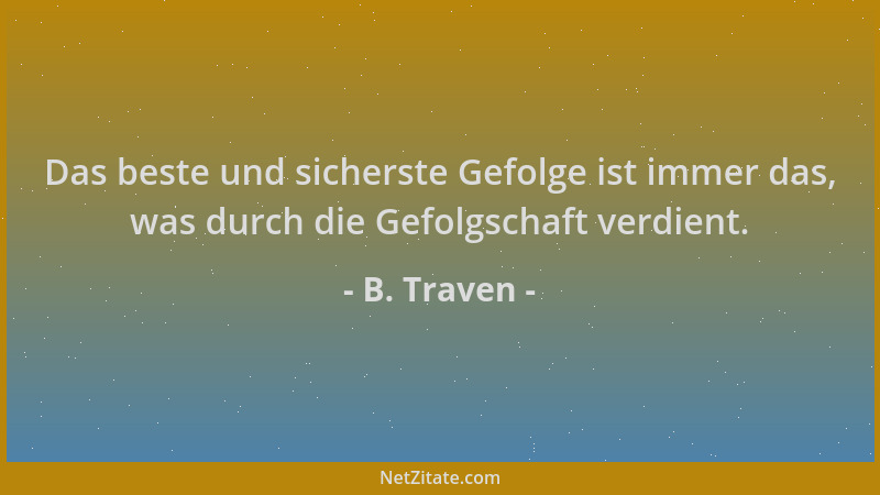 B. Traven - Das beste und sicherste Gefolge ist immer das, was durch die Gefolgschaft verdient....