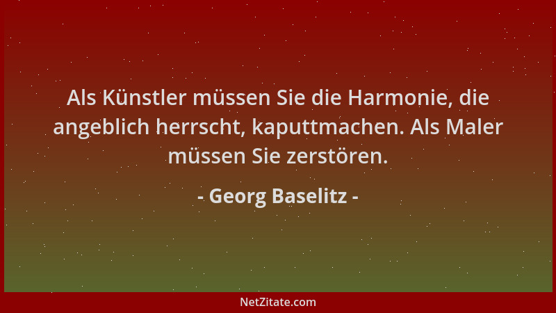 Georg Baselitz - Als Künstler müssen Sie die Harmonie, die angeblich herrscht, kaputtmachen. Als Maler müssen Sie zerstören...
