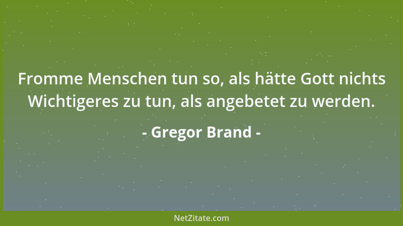 Gregor Brand - Fromme Menschen tun so, als hätte Gott nichts Wichtigeres zu tun, als angebetet zu werden....