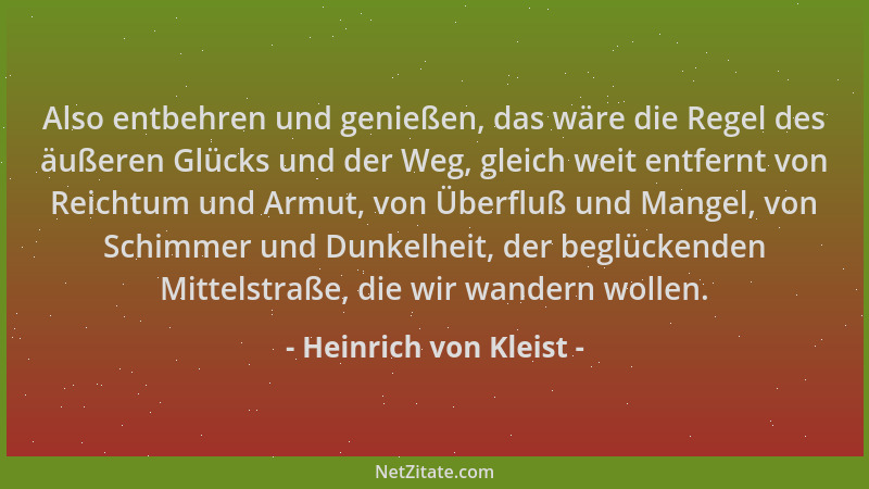 Heinrich von Kleist - Also entbehren und genießen, das wäre die Regel des äußeren Glücks und der Weg, gleich weit entfernt...