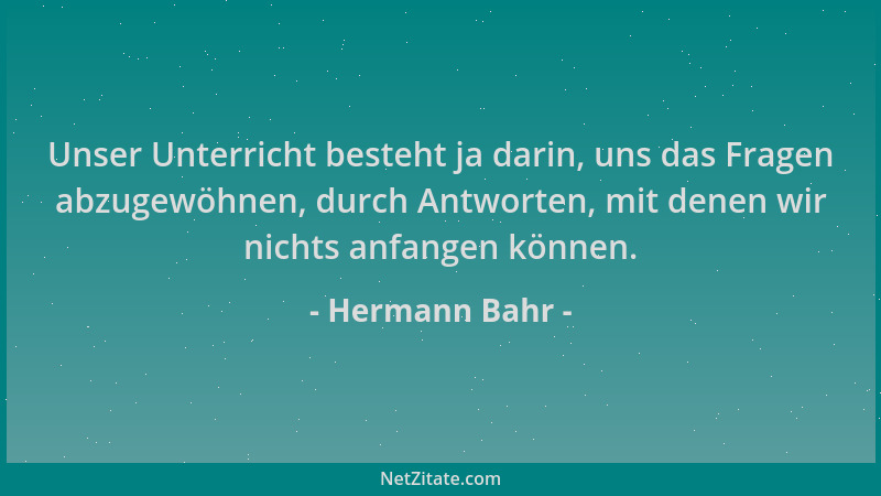 Hermann Bahr - Unser Unterricht besteht ja darin, uns das Fragen abzugewöhnen, durch Antworten, mit denen wir nichts anfang...