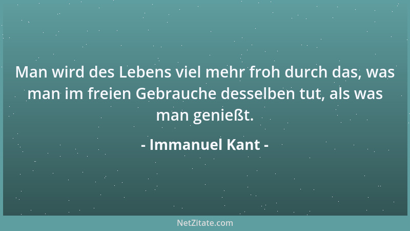 Immanuel Kant - Man wird des Lebens viel mehr froh durch das, was man im freien Gebrauche desselben tut, als was man genieß...