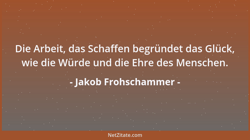 Jakob Frohschammer - Die Arbeit, das Schaffen begründet das Glück, wie die Würde und die Ehre des Menschen....