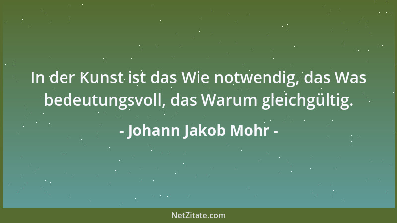 Johann Jakob Mohr - In der Kunst ist das Wie notwendig, das Was bedeutungsvoll, das Warum gleichgültig....